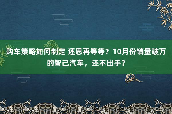 购车策略如何制定 还思再等等？10月份销量破万的智己汽车，还不出手？