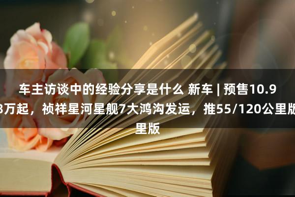 车主访谈中的经验分享是什么 新车 | 预售10.98万起，祯祥星河星舰7大鸿沟发运，推55/120公里版