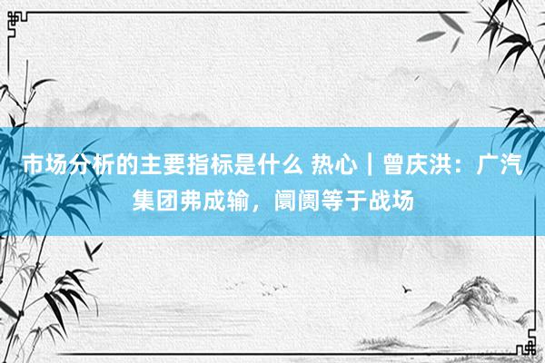 市场分析的主要指标是什么 热心｜曾庆洪：广汽集团弗成输，阛阓等于战场