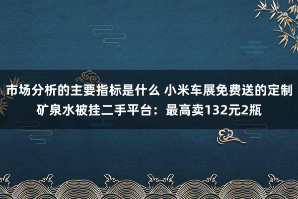 市场分析的主要指标是什么 小米车展免费送的定制矿泉水被挂二手平台：最高卖132元2瓶