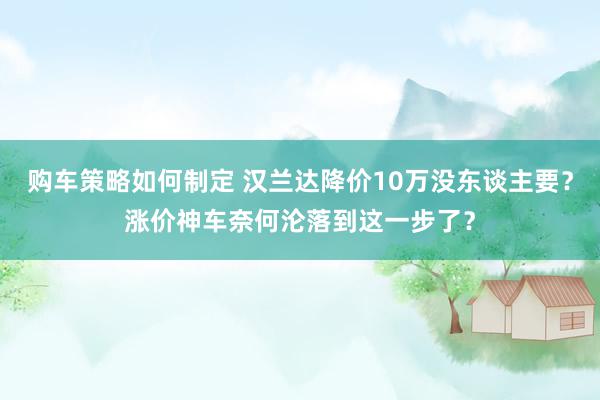 购车策略如何制定 汉兰达降价10万没东谈主要？涨价神车奈何沦落到这一步了？