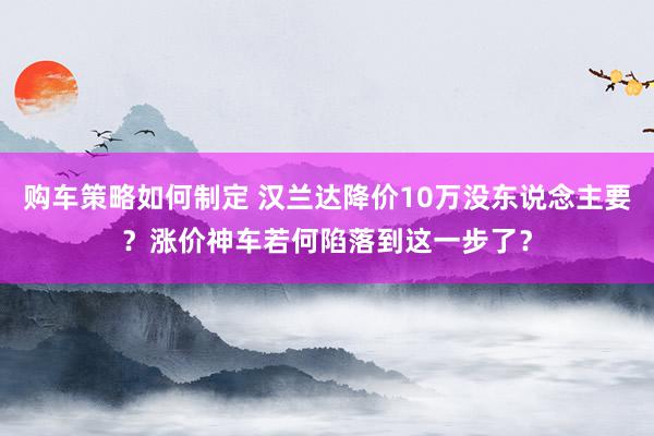 购车策略如何制定 汉兰达降价10万没东说念主要？涨价神车若何陷落到这一步了？