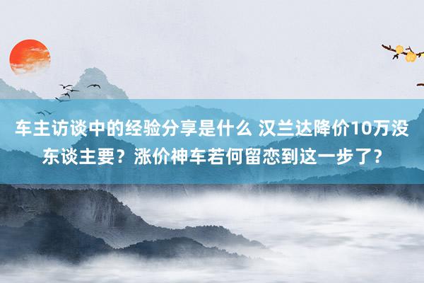 车主访谈中的经验分享是什么 汉兰达降价10万没东谈主要？涨价神车若何留恋到这一步了？