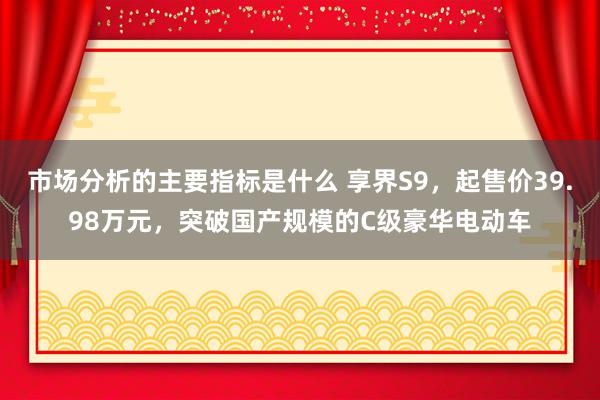 市场分析的主要指标是什么 享界S9，起售价39.98万元，突破国产规模的C级豪华电动车