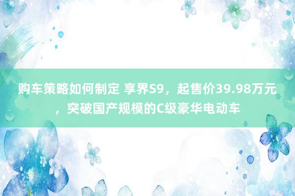 购车策略如何制定 享界S9，起售价39.98万元，突破国产规模的C级豪华电动车