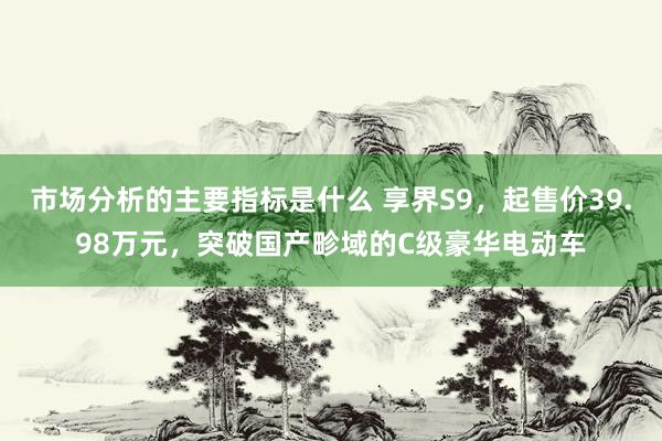 市场分析的主要指标是什么 享界S9，起售价39.98万元，突破国产畛域的C级豪华电动车