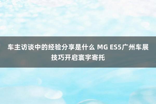 车主访谈中的经验分享是什么 MG ES5广州车展技巧开启寰宇寄托