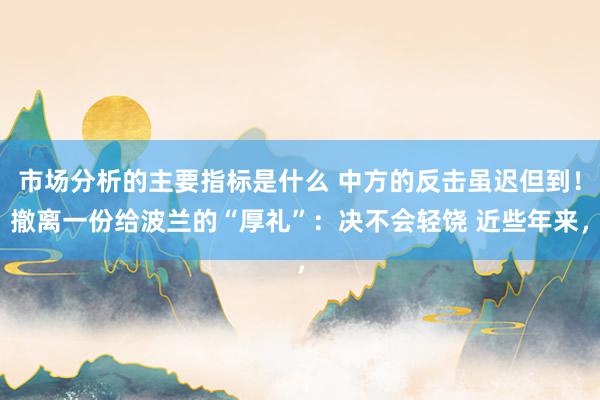 市场分析的主要指标是什么 中方的反击虽迟但到！撤离一份给波兰的“厚礼”：决不会轻饶 近些年来，