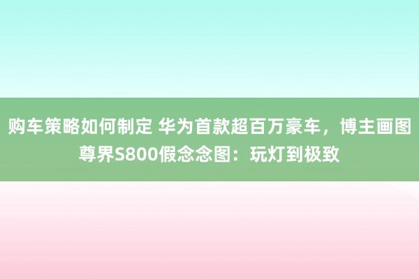 购车策略如何制定 华为首款超百万豪车，博主画图尊界S800假念念图：玩灯到极致