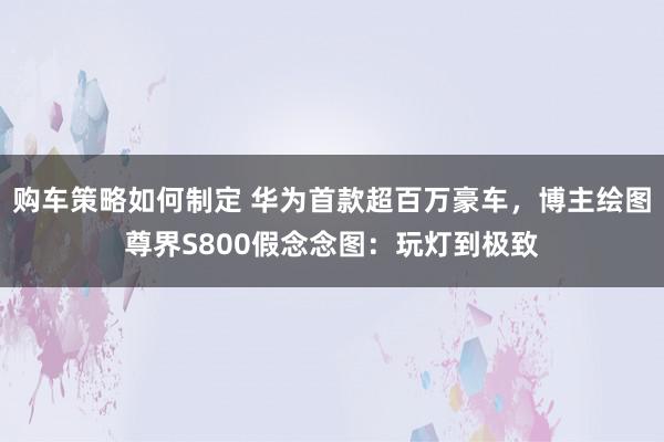 购车策略如何制定 华为首款超百万豪车，博主绘图尊界S800假念念图：玩灯到极致