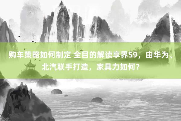 购车策略如何制定 全目的解读享界S9，由华为、北汽联手打造，家具力如何？