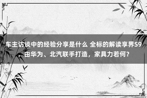 车主访谈中的经验分享是什么 全标的解读享界S9，由华为、北汽联手打造，家具力若何？