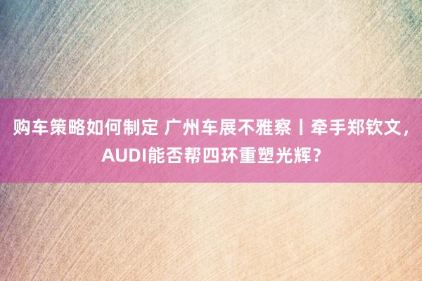 购车策略如何制定 广州车展不雅察丨牵手郑钦文，AUDI能否帮四环重塑光辉？