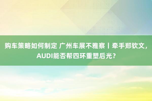 购车策略如何制定 广州车展不雅察丨牵手郑钦文，AUDI能否帮四环重塑后光？