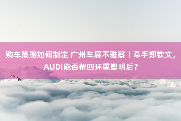 购车策略如何制定 广州车展不雅察丨牵手郑钦文，AUDI能否帮四环重塑明后？