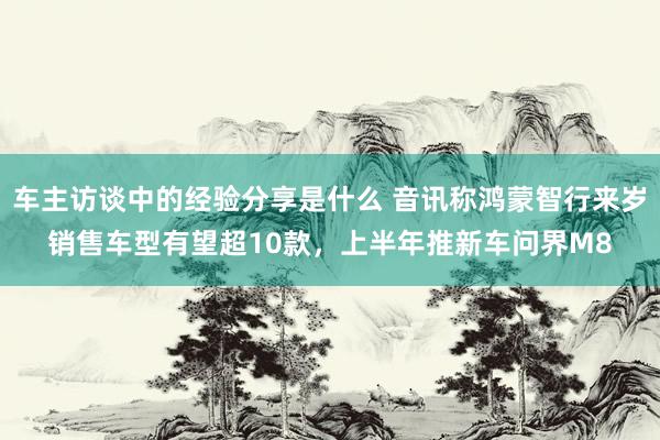 车主访谈中的经验分享是什么 音讯称鸿蒙智行来岁销售车型有望超10款，上半年推新车问界M8