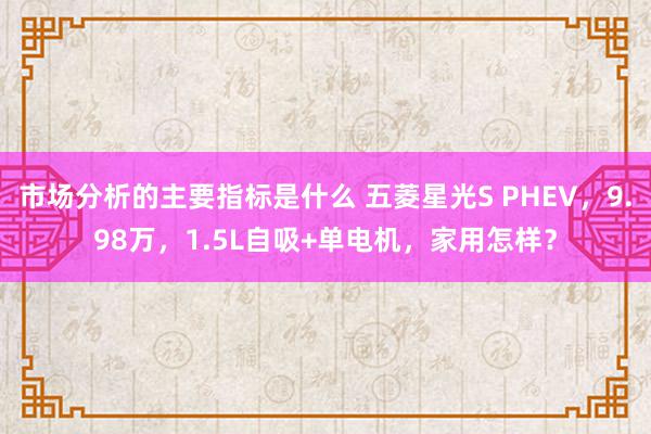 市场分析的主要指标是什么 五菱星光S PHEV，9.98万，1.5L自吸+单电机，家用怎样？