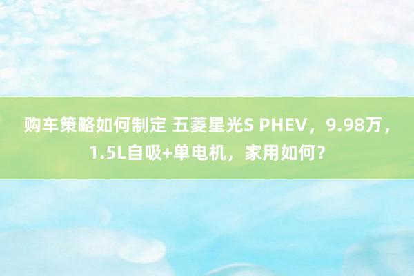 购车策略如何制定 五菱星光S PHEV，9.98万，1.5L自吸+单电机，家用如何？