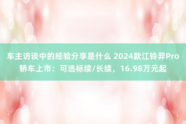 车主访谈中的经验分享是什么 2024款江铃羿Pro轿车上市：可选标续/长续，16.98万元起