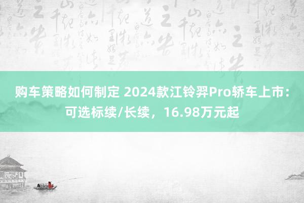 购车策略如何制定 2024款江铃羿Pro轿车上市：可选标续/长续，16.98万元起