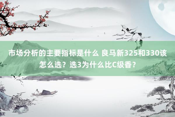 市场分析的主要指标是什么 良马新325和330该怎么选？选3为什么比C级香？