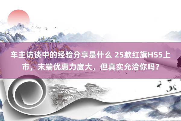 车主访谈中的经验分享是什么 25款红旗HS5上市，末端优惠力度大，但真实允洽你吗？