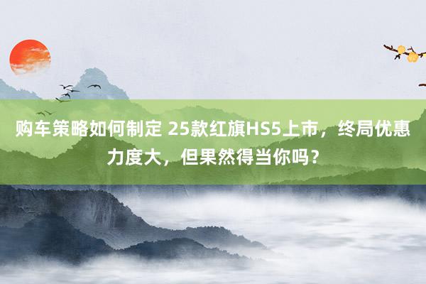 购车策略如何制定 25款红旗HS5上市，终局优惠力度大，但果然得当你吗？