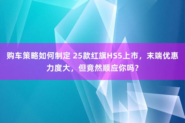 购车策略如何制定 25款红旗HS5上市，末端优惠力度大，但竟然顺应你吗？