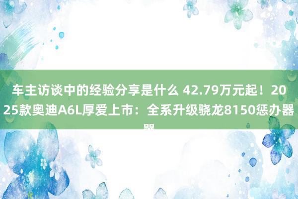 车主访谈中的经验分享是什么 42.79万元起！2025款奥迪A6L厚爱上市：全系升级骁龙8150惩办器