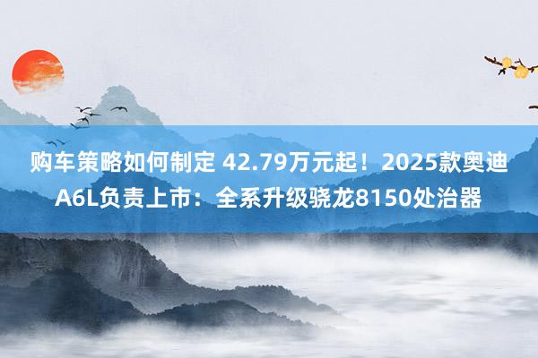 购车策略如何制定 42.79万元起！2025款奥迪A6L负责上市：全系升级骁龙8150处治器