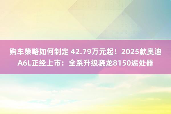 购车策略如何制定 42.79万元起！2025款奥迪A6L正经上市：全系升级骁龙8150惩处器