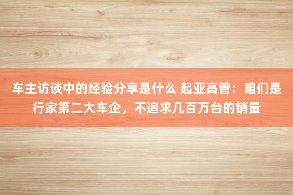 车主访谈中的经验分享是什么 起亚高管：咱们是行家第二大车企，不追求几百万台的销量