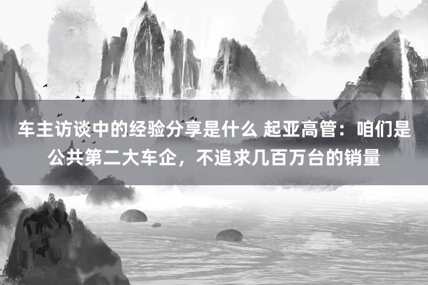 车主访谈中的经验分享是什么 起亚高管：咱们是公共第二大车企，不追求几百万台的销量