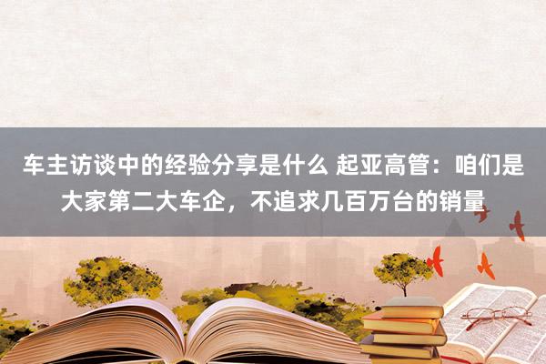 车主访谈中的经验分享是什么 起亚高管：咱们是大家第二大车企，不追求几百万台的销量