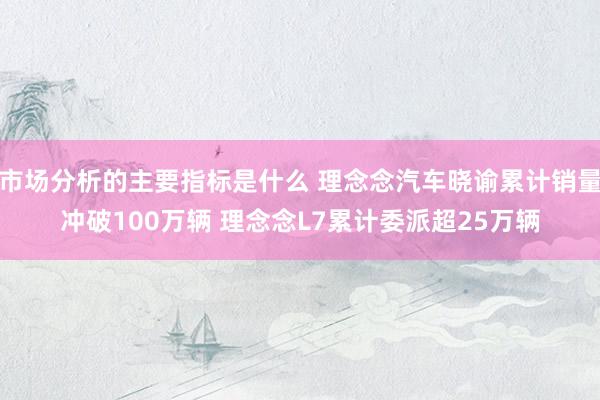 市场分析的主要指标是什么 理念念汽车晓谕累计销量冲破100万辆 理念念L7累计委派超25万辆