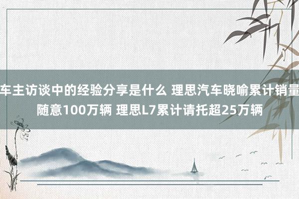 车主访谈中的经验分享是什么 理思汽车晓喻累计销量随意100万辆 理思L7累计请托超25万辆