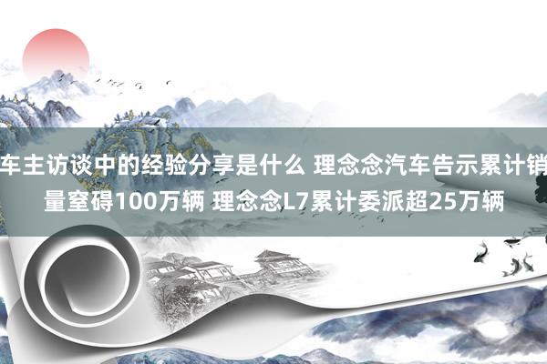 车主访谈中的经验分享是什么 理念念汽车告示累计销量窒碍100万辆 理念念L7累计委派超25万辆