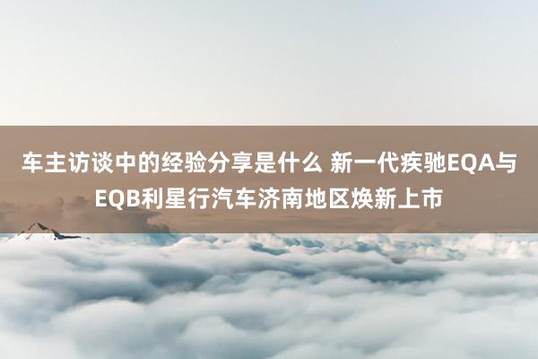 车主访谈中的经验分享是什么 新一代疾驰EQA与EQB利星行汽车济南地区焕新上市