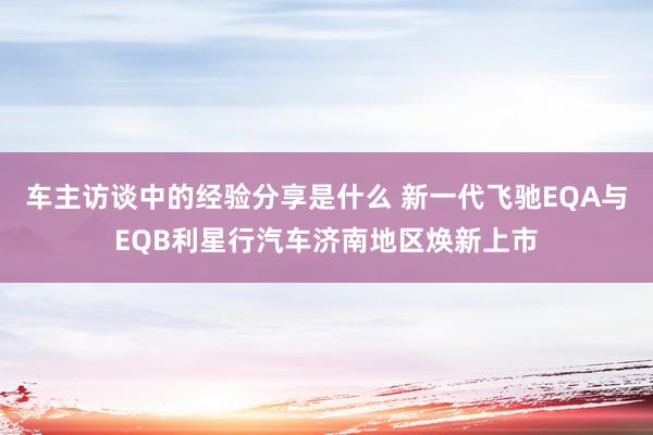 车主访谈中的经验分享是什么 新一代飞驰EQA与EQB利星行汽车济南地区焕新上市