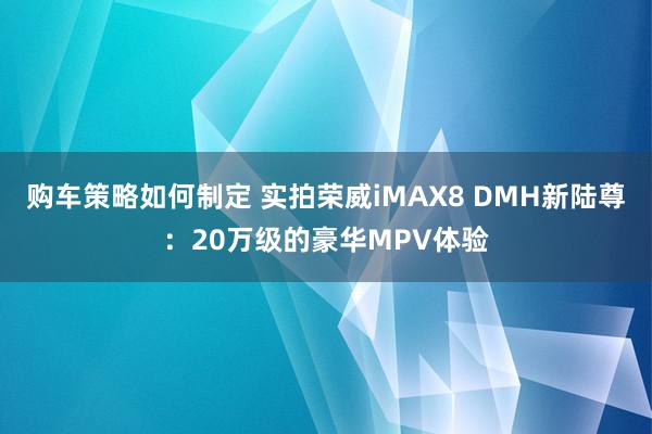 购车策略如何制定 实拍荣威iMAX8 DMH新陆尊：20万级的豪华MPV体验