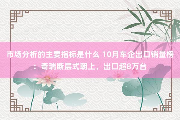 市场分析的主要指标是什么 10月车企出口销量榜：奇瑞断层式朝上，出口超8万台