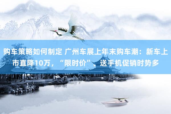 购车策略如何制定 广州车展上年末购车潮：新车上市直降10万，“限时价”、送手机促销时势多