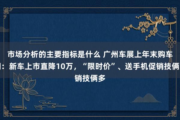 市场分析的主要指标是什么 广州车展上年末购车潮：新车上市直降10万，“限时价”、送手机促销技俩多