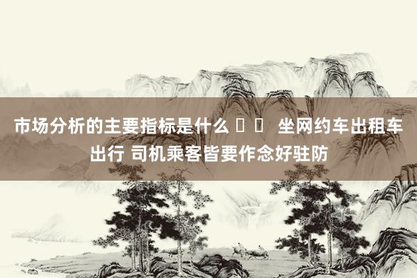 市场分析的主要指标是什么 		 坐网约车出租车出行 司机乘客皆要作念好驻防