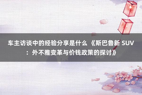 车主访谈中的经验分享是什么 《斯巴鲁新 SUV：外不雅变革与价钱政策的探讨》