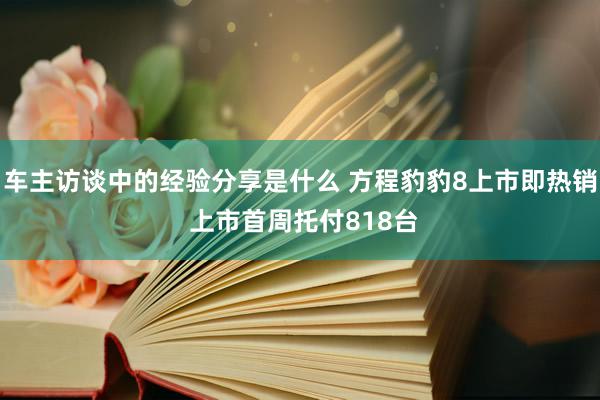 车主访谈中的经验分享是什么 方程豹豹8上市即热销 上市首周托付818台