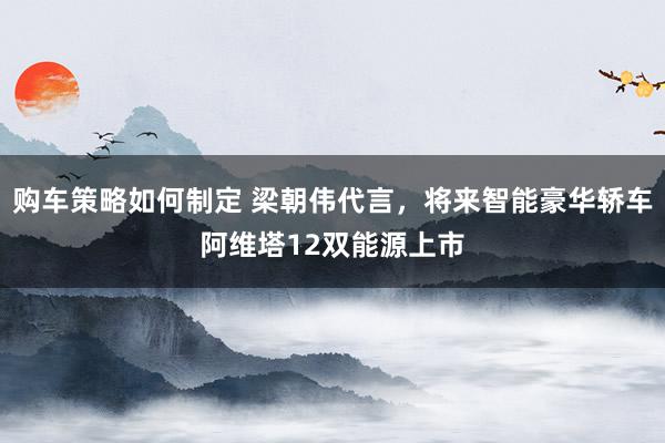 购车策略如何制定 梁朝伟代言，将来智能豪华轿车阿维塔12双能源上市