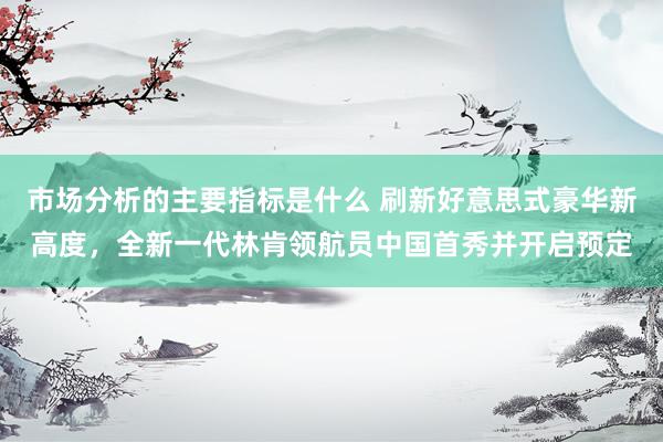 市场分析的主要指标是什么 刷新好意思式豪华新高度，全新一代林肯领航员中国首秀并开启预定