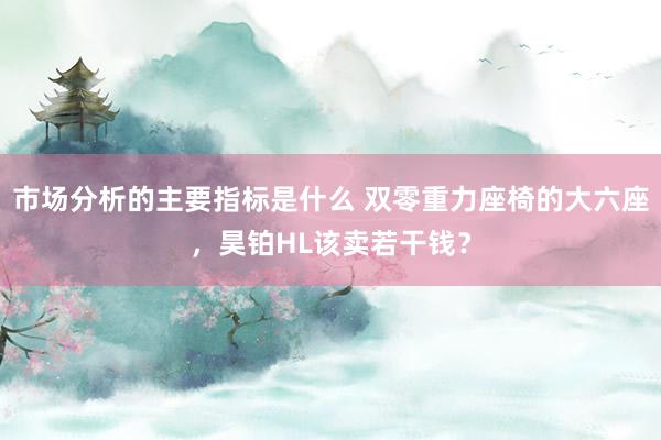 市场分析的主要指标是什么 双零重力座椅的大六座，昊铂HL该卖若干钱？