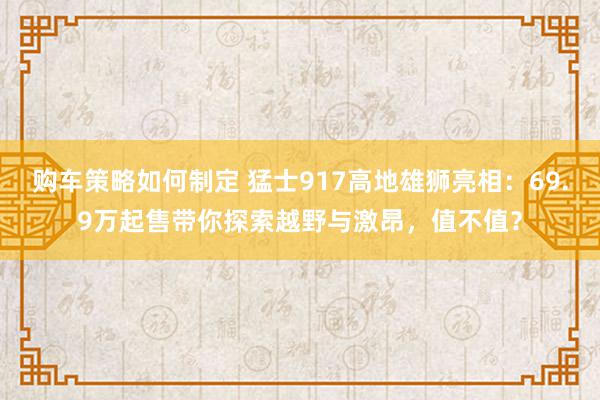 购车策略如何制定 猛士917高地雄狮亮相：69.9万起售带你探索越野与激昂，值不值？